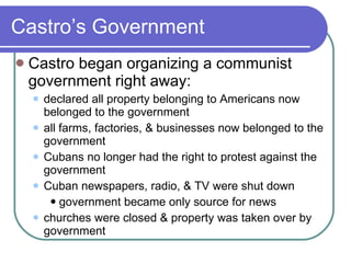 Castro’s Government Castro began organizing a communist government right away: declared all property belonging to Americans now belonged to the government all farms, factories, & businesses now belonged to the government Cubans no longer had the right to protest against the government Cuban newspapers, radio, & TV were shut down government became only source for news churches were closed & property was taken over by government 