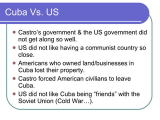 Cuba Vs. US Castro’s government & the US government did not get along so well. US did not like having a communist country so close. Americans who owned land/businesses in Cuba lost their property. Castro forced American civilians to leave Cuba. US did not like Cuba being “friends” with the Soviet Union (Cold War…). 