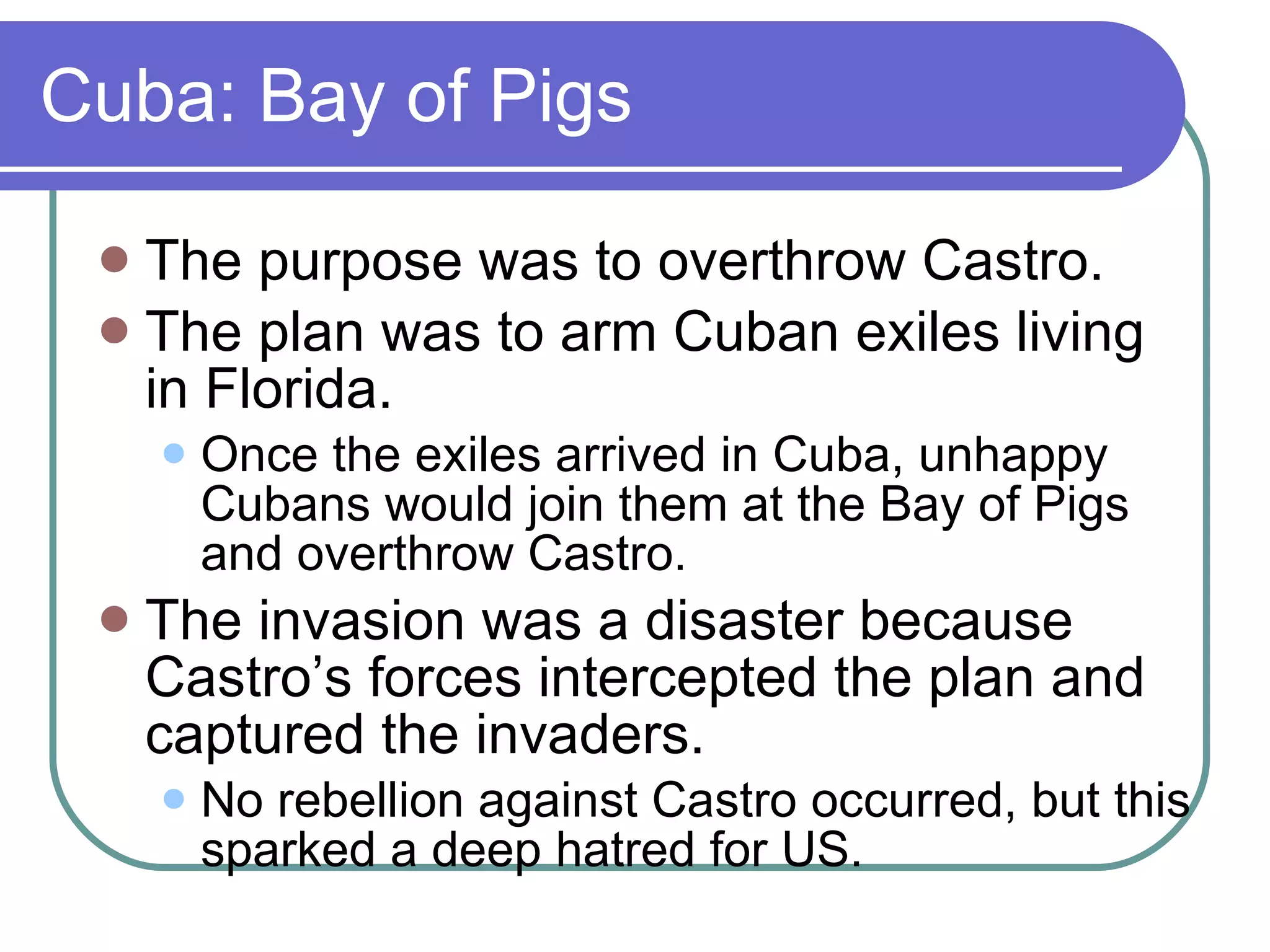 Cuba: Bay of Pigs The purpose was to overthrow Castro. The plan was to arm Cuban exiles living in Florida. Once the exiles arrived in Cuba, unhappy Cubans would join them at the Bay of Pigs and overthrow Castro. The invasion was a disaster because Castro’s forces intercepted the plan and captured the invaders.  No rebellion against Castro occurred, but this sparked a deep hatred for US. 