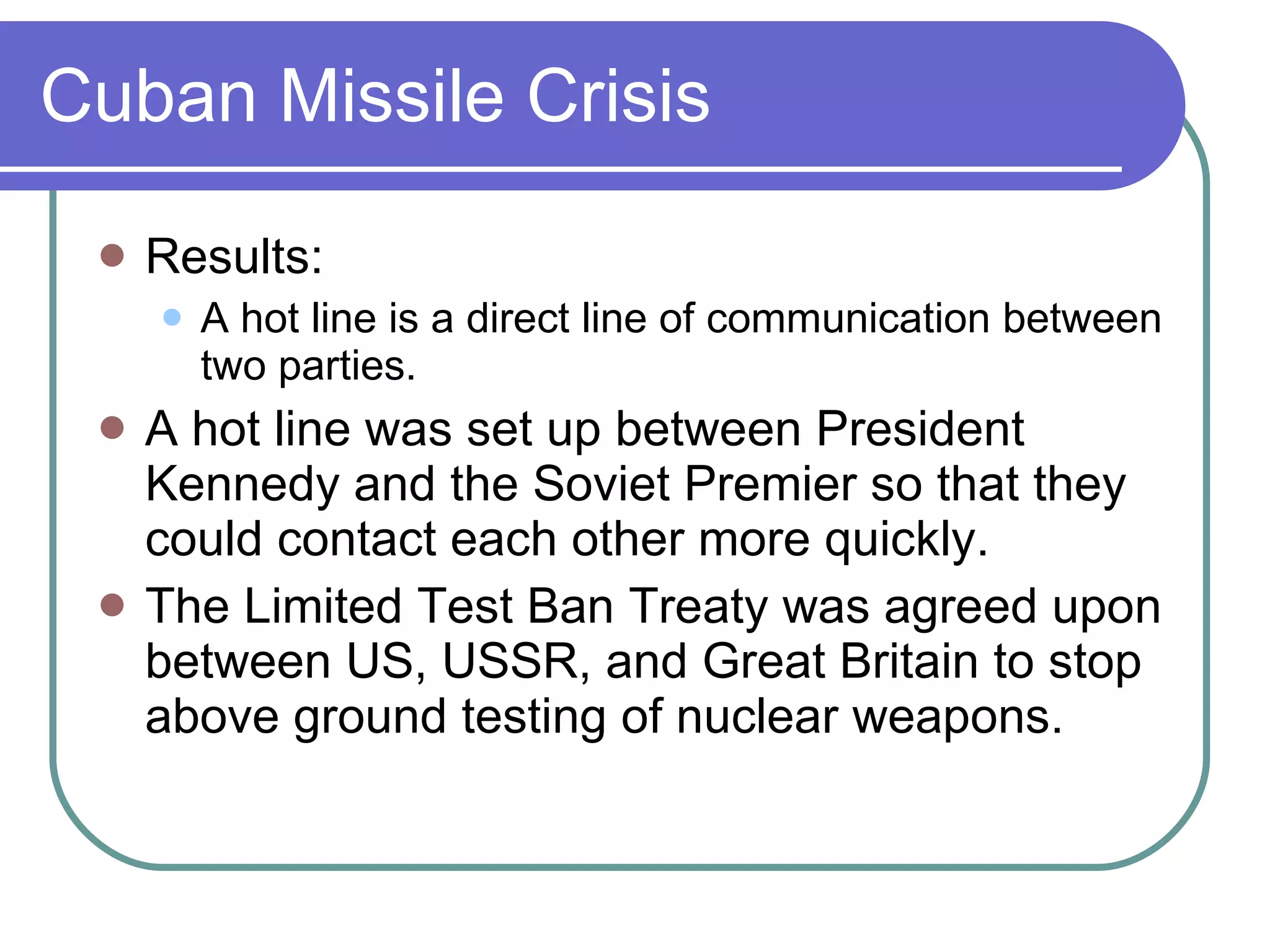 Cuban Missile Crisis Results: A hot line is a direct line of communication between two parties. A hot line was set up between President Kennedy and the Soviet Premier so that they could contact each other more quickly. The Limited Test Ban Treaty was agreed upon between US, USSR, and Great Britain to stop above ground testing of nuclear weapons. 