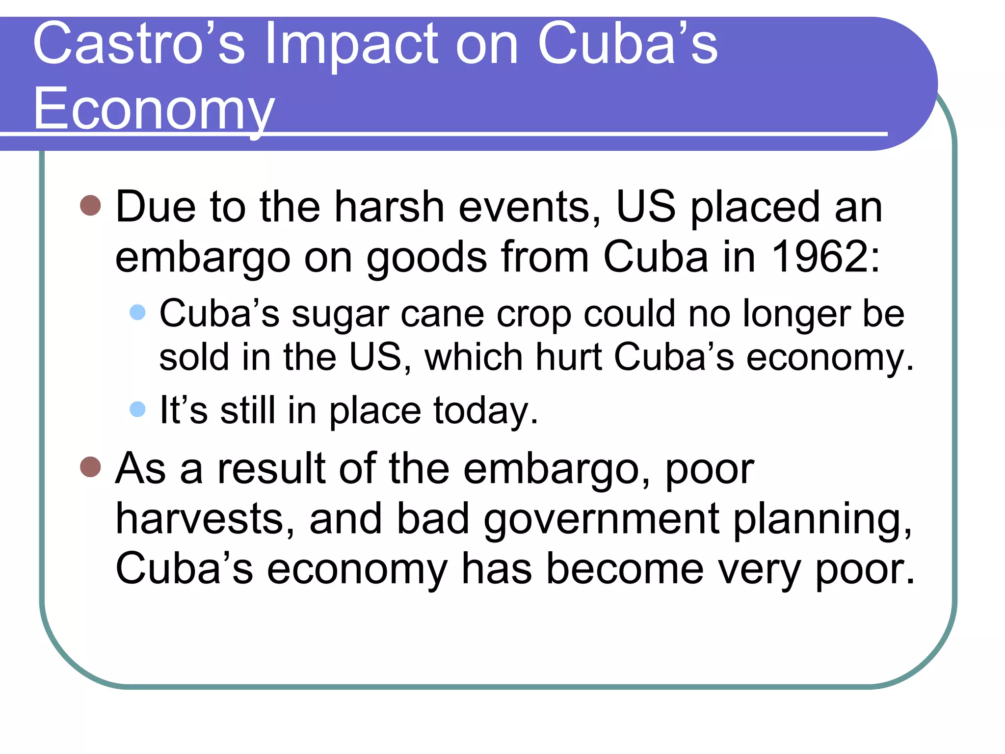 Castro’s Impact on Cuba’s Economy Due to the harsh events, US placed an embargo on goods from Cuba in 1962: Cuba’s sugar cane crop could no longer be sold in the US, which hurt Cuba’s economy. It’s still in place today. As a result of the embargo, poor harvests, and bad government planning, Cuba’s economy has become very poor. 