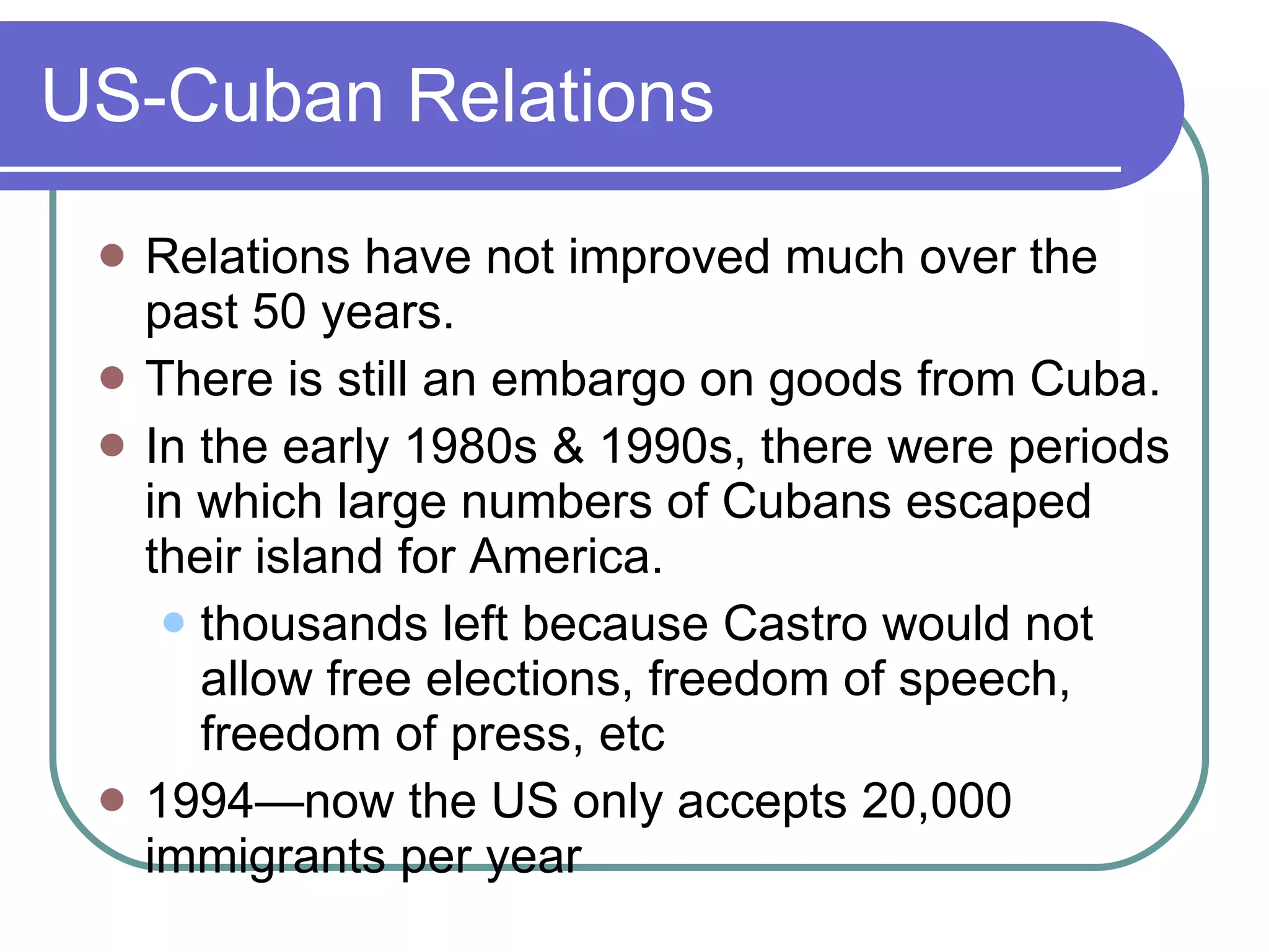 US-Cuban Relations Relations have not improved much over the past 50 years. There is still an embargo on goods from Cuba. In the early 1980s & 1990s, there were periods in which large numbers of Cubans escaped their island for America. thousands left because Castro would not allow free elections, freedom of speech, freedom of press, etc 1994—now the US only accepts 20,000 immigrants per year 