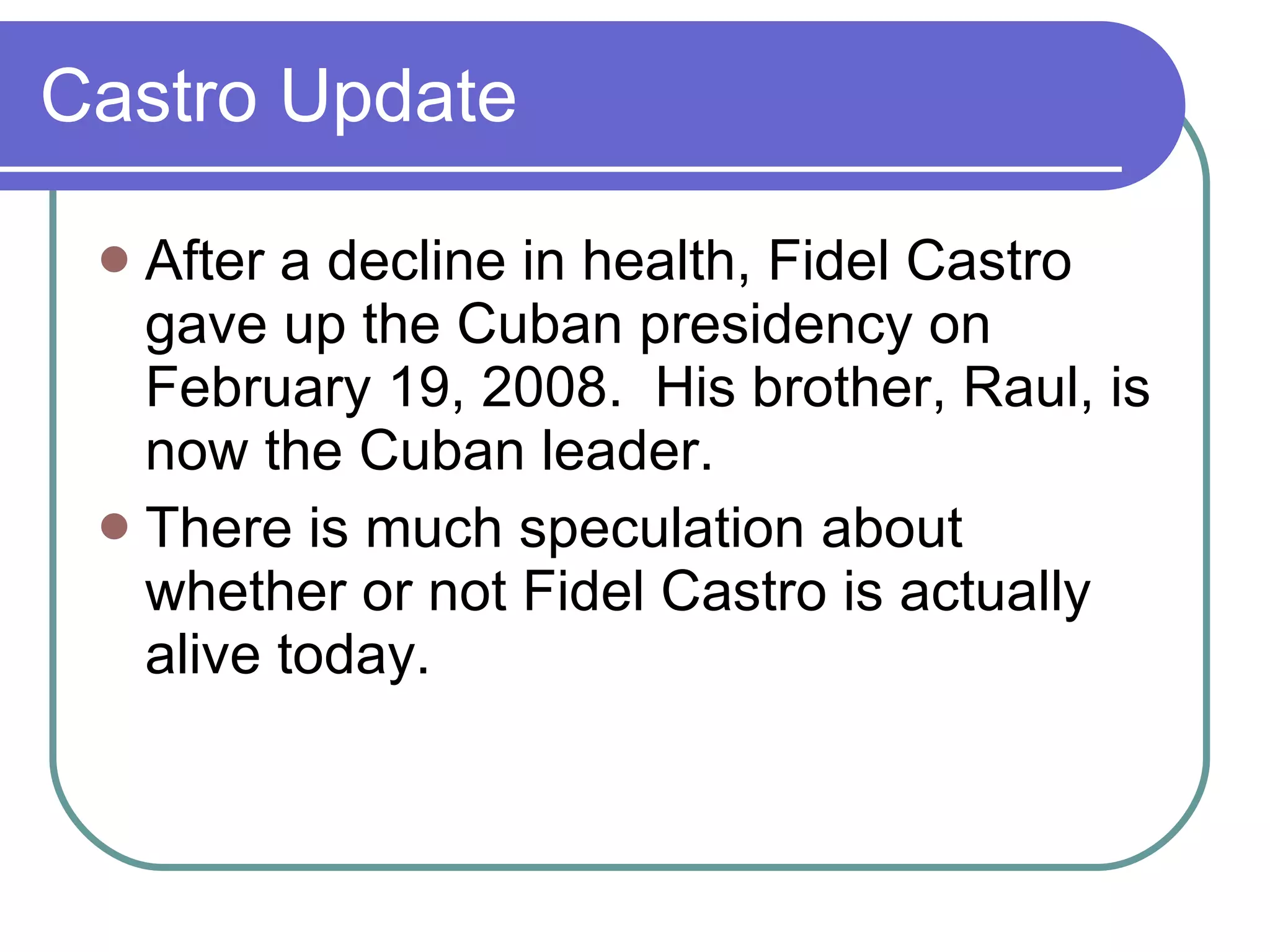 Castro Update After a decline in health, Fidel Castro gave up the Cuban presidency on February 19, 2008.  His brother, Raul, is now the Cuban leader. There is much speculation about whether or not Fidel Castro is actually alive today. 