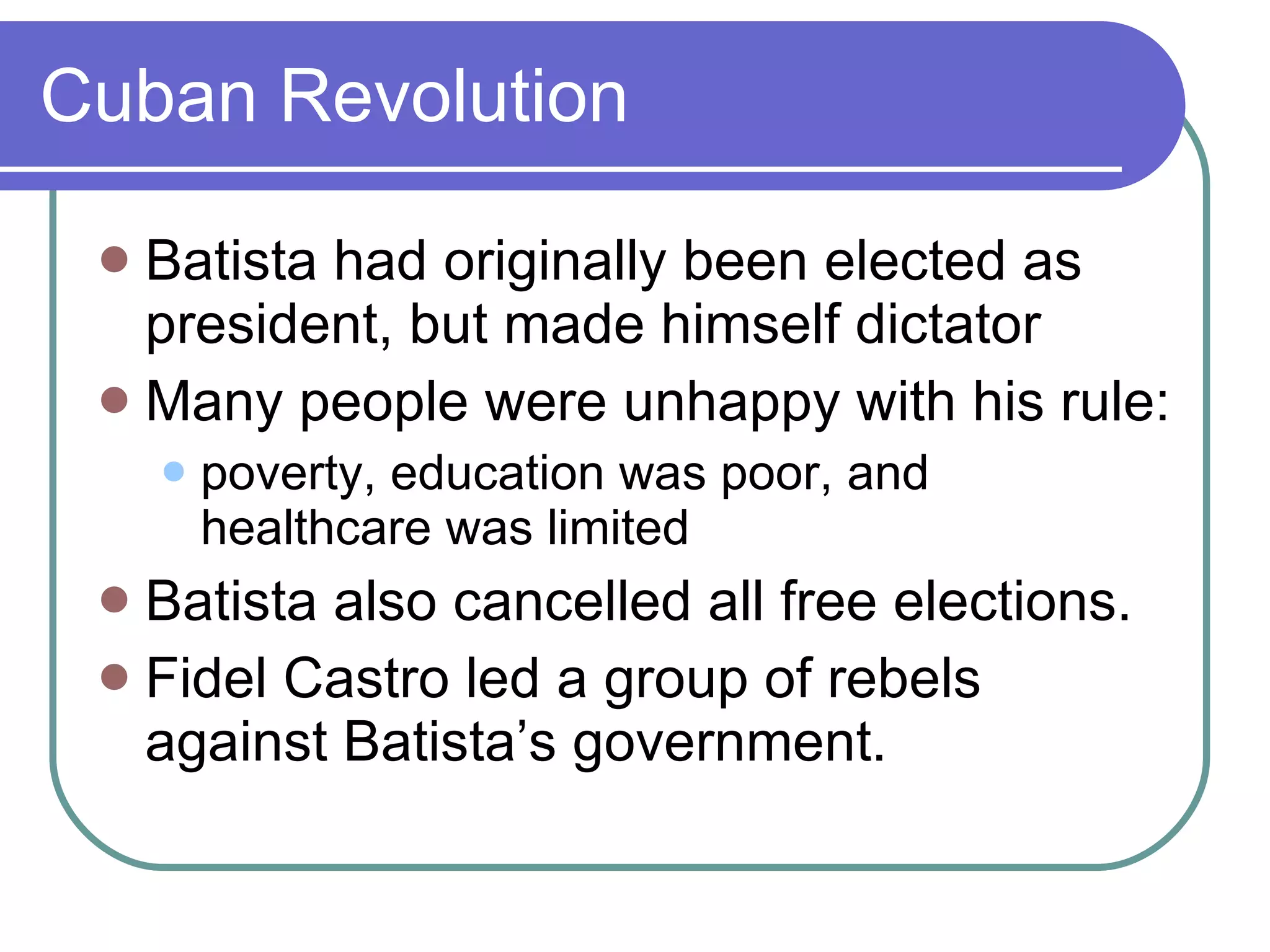 Cuban Revolution Batista had originally been elected as president, but made himself dictator Many people were unhappy with his rule: poverty, education was poor, and healthcare was limited Batista also cancelled all free elections. Fidel Castro led a group of rebels against Batista’s government. 