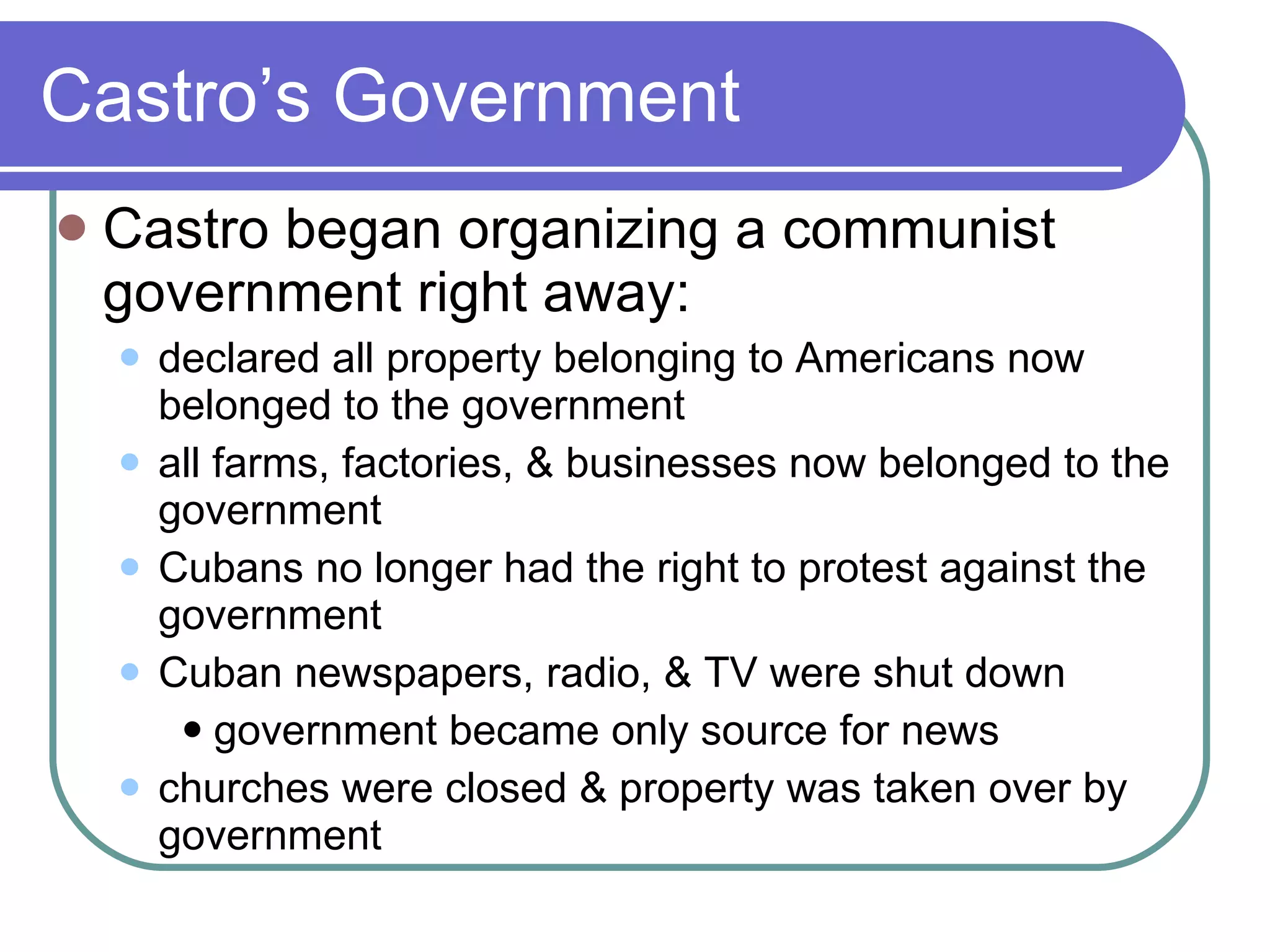 Castro’s Government Castro began organizing a communist government right away: declared all property belonging to Americans now belonged to the government all farms, factories, & businesses now belonged to the government Cubans no longer had the right to protest against the government Cuban newspapers, radio, & TV were shut down government became only source for news churches were closed & property was taken over by government 