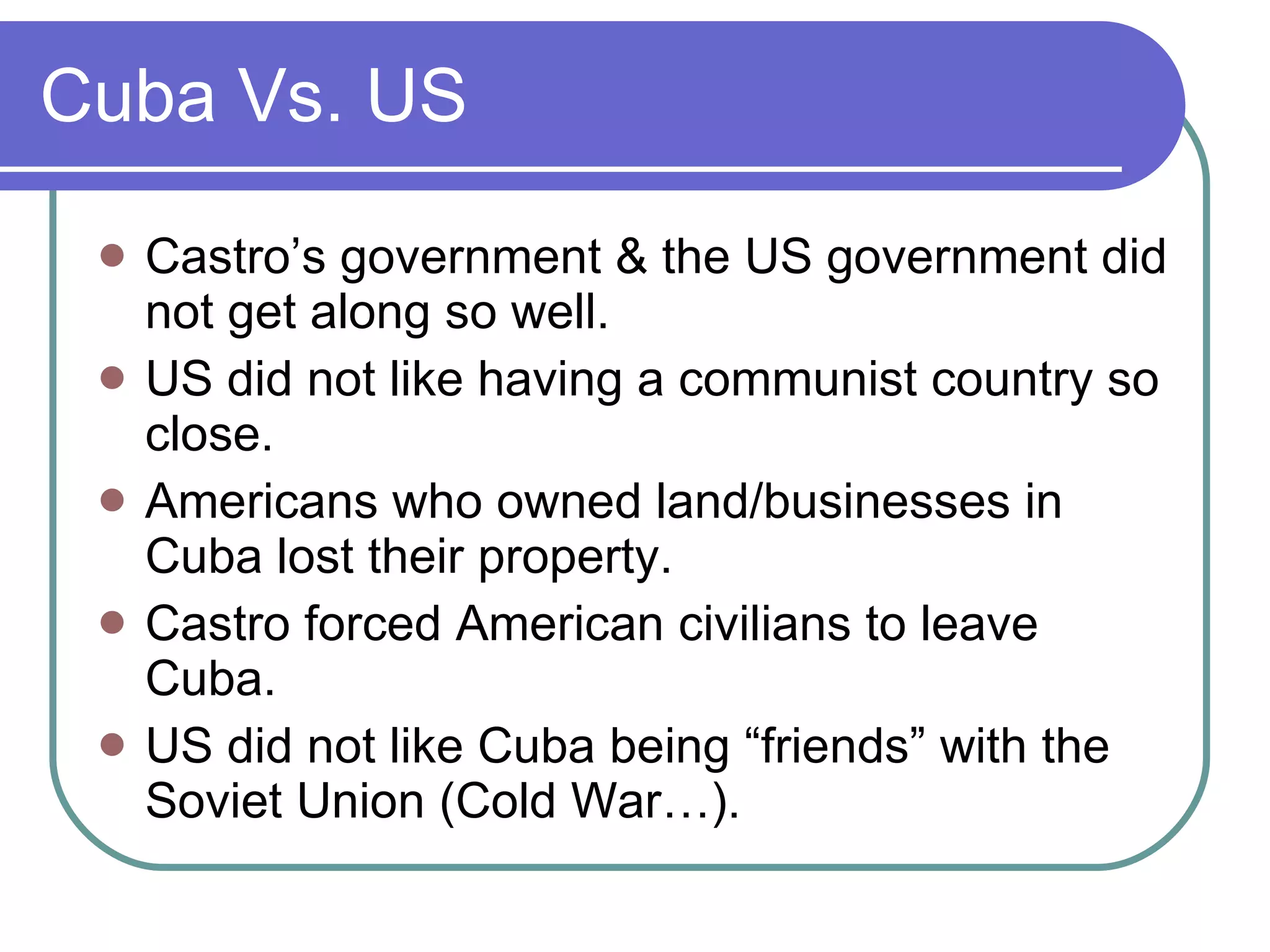Cuba Vs. US Castro’s government & the US government did not get along so well. US did not like having a communist country so close. Americans who owned land/businesses in Cuba lost their property. Castro forced American civilians to leave Cuba. US did not like Cuba being “friends” with the Soviet Union (Cold War…). 