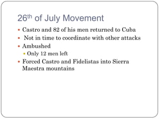 26th of July Movement
 Castro and 82 of his men returned to Cuba
 Not in time to coordinate with other attacks
 Ambushed
   Only 12 men left
 Forced Castro and Fidelistas into Sierra
 Maestra mountains
 