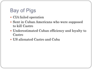 Bay of Pigs
 CIA failed operation
 Sent in Cuban Americans who were supposed
  to kill Castro
 Underestimated Cuban efficiency and loyalty to
  Castro
 US alienated Castro and Cuba
 