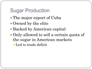 Sugar Production
 The major export of Cuba
 Owned by the elite
 Backed by American capital
 Only allowed to sell a certain quota of
 the sugar in American markets
  Led to trade deficit
 