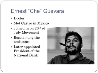 Ernest “Che” Guevara
 Doctor
 Met Castro in Mexico
 Joined in on 26th of
  July Movement
 Rose among the
  resistance
 Later appointed
  President of the
  National Bank
 