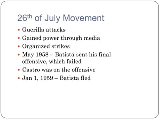 26th of July Movement
 Guerilla attacks
 Gained power through media
 Organized strikes
 May 1958 – Batista sent his final
  offensive, which failed
 Castro was on the offensive
 Jan 1, 1959 – Batista fled
 