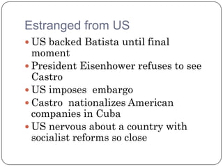 Estranged from US
 US backed Batista until final
  moment
 President Eisenhower refuses to see
  Castro
 US imposes embargo
 Castro nationalizes American
  companies in Cuba
 US nervous about a country with
  socialist reforms so close
 