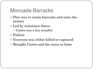 Moncada Barracks
 Plan was to storm barracks and seize the
  armory
 Led by resistance forces
   Castro was a key member
 Failure
 Everyone was either killed or captured
 Brought Castro and the cause to fame
 