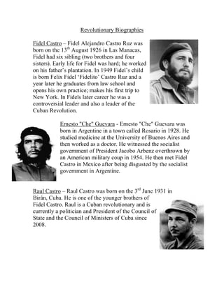 Revolutionary Biographies

Fidel Castro – Fidel Alejandro Castro Ruz was
born on the 13th August 1926 in Las Manacas,
Fidel had six sibling (two brothers and four
sisters). Early life for Fidel was hard; he worked
on his father’s plantation. In 1949 Fidel’s child
is born Felix Fidel ‘Fidelito’ Castro Ruz and a
year later he graduates from law school and
opens his own practice; makes his first trip to
New York. In Fidels later career he was a
controversial leader and also a leader of the
Cuban Revolution.

           Ernesto "Che" Guevara - Ernesto "Che" Guevara was
           born in Argentine in a town called Rosario in 1928. He
           studied medicine at the University of Buenos Aires and
           then worked as a doctor. He witnessed the socialist
           government of President Jacobo Arbenz overthrown by
           an American military coup in 1954. He then met Fidel
           Castro in Mexico after being disgusted by the socialist
           government in Argentine.


Raul Castro – Raul Castro was born on the 3rd June 1931 in
Birán, Cuba. He is one of the younger brothers of
Fidel Castro. Raul is a Cuban revolutionary and is
currently a politician and President of the Council of
State and the Council of Ministers of Cuba since
2008.
 