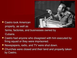Castro took American
property, as well as
farms, factories, and businesses owned by
Cubans.
 Castro had anyone who disagreed with him executed by
firing squad or they were imprisoned.
 Newspapers, radio, and TV were shut down.
 Churches were closed and their land and property taken
by Castro.


 