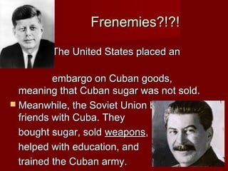 Frenemies?!?!


The United States placed an

embargo on Cuban goods,
meaning that Cuban sugar was not sold.
 Meanwhile, the Soviet Union became
friends with Cuba. They
bought sugar, sold weapons,
helped with education, and
trained the Cuban army.

 