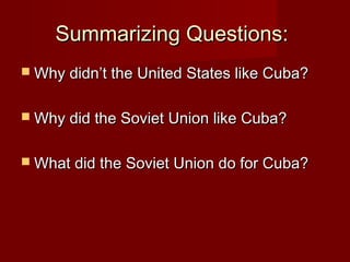 Summarizing Questions:
 Why didn’t the United States like Cuba?
 Why did the Soviet Union like Cuba?
 What did the Soviet Union do for Cuba?

 