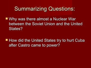 Summarizing Questions:
 Why was there almost a Nuclear War

between the Soviet Union and the United
States?

 How did the United States try to hurt Cuba

after Castro came to power?

 