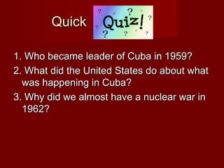 Quick
1. Who became leader of Cuba in 1959?
2. What did the United States do about what
was happening in Cuba?
3. Why did we almost have a nuclear war in
1962?

 