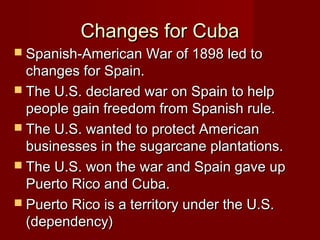 Changes for Cuba

 Spanish-American War of 1898 led to

changes for Spain.
 The U.S. declared war on Spain to help
people gain freedom from Spanish rule.
 The U.S. wanted to protect American
businesses in the sugarcane plantations.
 The U.S. won the war and Spain gave up
Puerto Rico and Cuba.
 Puerto Rico is a territory under the U.S.
(dependency)

 
