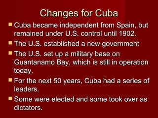 Changes for Cuba
 Cuba became independent from Spain, but

remained under U.S. control until 1902.
 The U.S. established a new government
 The U.S. set up a military base on
Guantanamo Bay, which is still in operation
today.
 For the next 50 years, Cuba had a series of
leaders.
 Some were elected and some took over as
dictators.

 