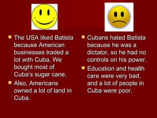 



The USA liked Batista
because American
businesses traded a
lot with Cuba. We
bought most of
Cuba’s sugar cane.
Also, Americans
owned a lot of land in
Cuba.





Cubans hated Batista
because he was a
dictator, so he had no
controls on his power.
Education and health
care were very bad,
and a lot of people in
Cuba were poor.

 