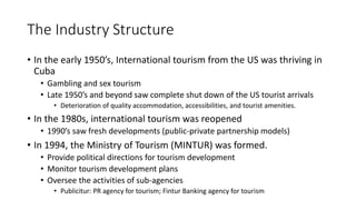 The Industry Structure
• In the early 1950’s, International tourism from the US was thriving in
Cuba
• Gambling and sex tourism
• Late 1950’s and beyond saw complete shut down of the US tourist arrivals
• Deterioration of quality accommodation, accessibilities, and tourist amenities.
• In the 1980s, international tourism was reopened
• 1990’s saw fresh developments (public-private partnership models)
• In 1994, the Ministry of Tourism (MINTUR) was formed.
• Provide political directions for tourism development
• Monitor tourism development plans
• Oversee the activities of sub-agencies
• Publicitur: PR agency for tourism; Fintur Banking agency for tourism
 