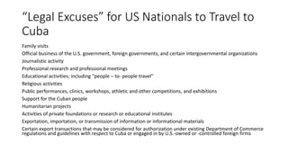 “Legal Excuses” for US Nationals to Travel to
Cuba
Family visits
Official business of the U.S. government, foreign governments, and certain intergovernmental organizations
Journalistic activity
Professional research and professional meetings
Educational activities; including “people – to- people travel”
Religious activities
Public performances, clinics, workshops, athletic and other competitions, and exhibitions
Support for the Cuban people
Humanitarian projects
Activities of private foundations or research or educational institutes
Exportation, importation, or transmission of information or informational materials
Certain export transactions that may be considered for authorization under existing Department of Commerce
regulations and guidelines with respect to Cuba or engaged in by U.S.-owned or -controlled foreign firms
 