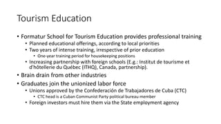 Tourism Education
• Formatur School for Tourism Education provides professional training
• Planned educational offerings, according to local priorities
• Two years of intense training, irrespective of prior education
• One-year training period for housekeeping positions
• Increasing partnership with foreign schools (E.g.: Institut de tourisme et
d'hôtellerie du Québec (ITHQ), Canada, partnership).
• Brain drain from other industries
• Graduates join the unionized labor force
• Unions approved by the Confederación de Trabajadores de Cuba (CTC)
• CTC head is a Cuban Communist Party political bureau member
• Foreign investors must hire them via the State employment agency
 