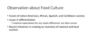 Observation about Food Culture
• Fusion of native American, African, Spanish, and Caribbean cuisines
• Issues in differentiation
• Customer expectations for any ‘exotic differences’ are often unmet
• Recent initiatives in creating an inventory of national and local
cuisines
 