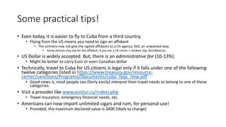 Some practical tips!
• Even today, it is easier to fly to Cuba from a third country.
• Flying from the US means you need to sign an affidavit
• The airliners may not give the signed affidavits to a US agency. Still, an unwanted step.
• Some airlines may ask for the affidavit, if you are a US citizen / resident (Eg: AeroMexico).
• US Dollar is widely accepted. But, there is an administrative fee (10-13%).
• Might be better to carry Euro or even Canadian dollar
• Technically, travel to Cuba for US citizens is legal only if it falls under one of the following
twelve categories listed in https://www.treasury.gov/resource-
center/sanctions/Programs/Documents/cuba_faqs_new.pdf
• Good news is, most people can (fairly easily) interpret their travel needs to belong to one of these
categories.
• Visit a provider like www.asistur.cu/indexi.php
• Travel insurance, emergency financial needs, etc.
• Americans can now import unlimited cigars and rum, for personal use!
• Provided, the maximum declared value is $400 (likely to change)
 