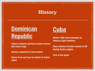 History
Cuba
Before 1960, had monopoly on
tobacco cigar business
Many tobacco farmers moved to DR
during Castro regime
First in the game
Dominican
Republic
Tobacco industry started as Cuban farmers
ﬂed Castro reign
Always compared to Cuba product
Seems to be up to par in relation to Cuban
cigars
 