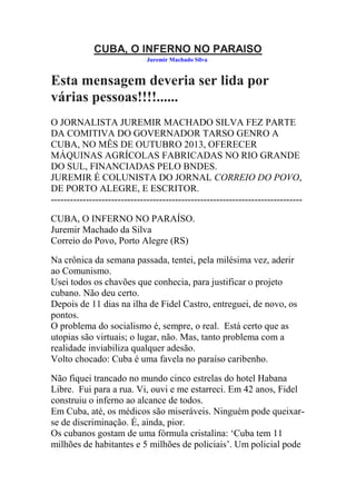CUBA, O INFERNO NO PARAISO
Juremir Machado Silva

Esta mensagem deveria ser lida por
várias pessoas!!!!......
O JORNALISTA JUREMIR MACHADO SILVA FEZ PARTE
DA COMITIVA DO GOVERNADOR TARSO GENRO A
CUBA, NO MÊS DE OUTUBRO 2013, OFERECER
MÁQUINAS AGRÍCOLAS FABRICADAS NO RIO GRANDE
DO SUL, FINANCIADAS PELO BNDES.
JUREMIR É COLUNISTA DO JORNAL CORREIO DO POVO,
DE PORTO ALEGRE, E ESCRITOR.
------------------------------------------------------------------------------CUBA, O INFERNO NO PARAÍSO.
Juremir Machado da Silva
Correio do Povo, Porto Alegre (RS)
Na crônica da semana passada, tentei, pela milésima vez, aderir
ao Comunismo.
Usei todos os chavões que conhecia, para justificar o projeto
cubano. Não deu certo.
Depois de 11 dias na ilha de Fidel Castro, entreguei, de novo, os
pontos.
O problema do socialismo é, sempre, o real. Está certo que as
utopias são virtuais; o lugar, não. Mas, tanto problema com a
realidade inviabiliza qualquer adesão.
Volto chocado: Cuba é uma favela no paraíso caribenho.
Não fiquei trancado no mundo cinco estrelas do hotel Habana
Libre. Fui para a rua. Vi, ouvi e me estarreci. Em 42 anos, Fidel
construiu o inferno ao alcance de todos.
Em Cuba, até, os médicos são miseráveis. Ninguém pode queixarse de discriminação. É, ainda, pior.
Os cubanos gostam de uma fórmula cristalina: ‘Cuba tem 11
milhões de habitantes e 5 milhões de policiais’. Um policial pode

 
