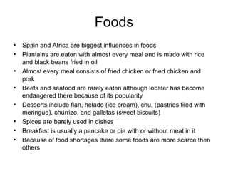 Foods Spain and Africa are biggest influences in foods Plantains are eaten with almost every meal and is made with rice and black beans fried in oil Almost every meal consists of fried chicken or fried chicken and pork Beefs and seafood are rarely eaten although lobster has become endangered there because of its popularity Desserts include flan, helado (ice cream), chu, (pastries filed with meringue), churrizo, and galletas (sweet biscuits) Spices are barely used in dishes  Breakfast is usually a pancake or pie with or without meat in it Because of food shortages there some foods are more scarce then others 