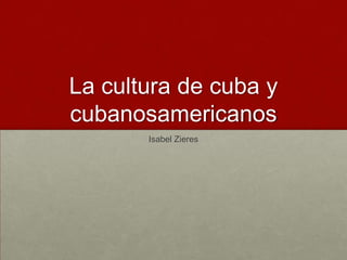 La cultura de cuba y
cubanosamericanos
Isabel Zieres
 