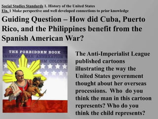 Social Studies Standards 1. History of the United States Ela. 1 Make perspective and well developed connections to prior knowledge Guiding Question – How did Cuba, Puerto Rico, and the Philippines benefit from the Spanish American War?  The Anti-Imperialist League published cartoons illustrating the way the United States government thought about her overseas processions.  Who  do you think the man in this cartoon represents? Who do you think the child represents? 