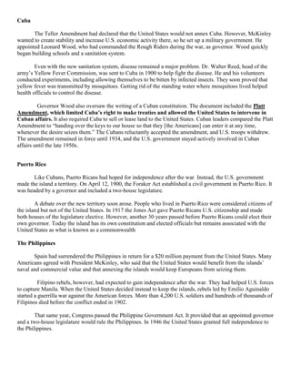 Cuba

       The Teller Amendment had declared that the United States would not annex Cuba. However, McKinley
wanted to create stability and increase U.S. economic activity there, so he set up a military government. He
appointed Leonard Wood, who had commanded the Rough Riders during the war, as governor. Wood quickly
began building schools and a sanitation system.

        Even with the new sanitation system, disease remained a major problem. Dr. Walter Reed, head of the
army’s Yellow Fever Commission, was sent to Cuba in 1900 to help fight the disease. He and his volunteers
conducted experiments, including allowing themselves to be bitten by infected insects. They soon proved that
yellow fever was transmitted by mosquitoes. Getting rid of the standing water where mosquitoes lived helped
health officials to control the disease.

         Governor Wood also oversaw the writing of a Cuban constitution. The document included the Platt
Amendment, which limited Cuba’s right to make treaties and allowed the United States to intervene in
Cuban affairs. It also required Cuba to sell or lease land to the United States. Cuban leaders compared the Platt
Amendment to “handing over the keys to our house so that they [the Americans] can enter it at any time,
whenever the desire seizes them.” The Cubans reluctantly accepted the amendment, and U.S. troops withdrew.
The amendment remained in force until 1934, and the U.S. government stayed actively involved in Cuban
affairs until the late 1950s.


Puerto Rico

       Like Cubans, Puerto Ricans had hoped for independence after the war. Instead, the U.S. government
made the island a territory. On April 12, 1900, the Foraker Act established a civil government in Puerto Rico. It
was headed by a governor and included a two-house legislature.

        A debate over the new territory soon arose. People who lived in Puerto Rico were considered citizens of
the island but not of the United States. In 1917 the Jones Act gave Puerto Ricans U.S. citizenship and made
both houses of the legislature elective. However, another 30 years passed before Puerto Ricans could elect their
own governor. Today the island has its own constitution and elected officials but remains associated with the
United States as what is known as a commonwealth

The Philippines

       Spain had surrendered the Philippines in return for a $20 million payment from the United States. Many
Americans agreed with President McKinley, who said that the United States would benefit from the islands’
naval and commercial value and that annexing the islands would keep Europeans from seizing them.

          Filipino rebels, however, had expected to gain independence after the war. They had helped U.S. forces
to capture Manila. When the United States decided instead to keep the islands, rebels led by Emilio Aguinaldo
started a guerrilla war against the American forces. More than 4,200 U.S. soldiers and hundreds of thousands of
Filipinos died before the conflict ended in 1902.

        That same year, Congress passed the Philippine Government Act. It provided that an appointed governor
and a two-house legislature would rule the Philippines. In 1946 the United States granted full independence to
the Philippines.
 