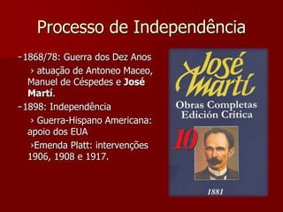 Processo de Independência 
̵ 1868/78: Guerra dos Dez Anos 
› atuação de Antoneo Maceo, 
Manuel de Céspedes e José 
Martí. 
̵ 1898: Independência 
› Guerra-Hispano Americana: 
apoio dos EUA 
›Emenda Platt: intervenções 
1906, 1908 e 1917. 
 