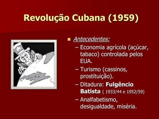 Revolução Cubana (1959) 
 Antecedentes: 
– Economia agrícola (açúcar, 
tabaco) controlada pelos 
EUA. 
– Turismo (cassinos, 
prostituição). 
– Ditadura: Fulgêncio 
Batista ( 1933/44 e 1952/59) 
– Analfabetismo, 
desigualdade, miséria. 
 