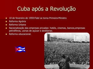 Cuba após a Revolução 
 10 de fevereiro de 1959:Fidel se torna Primeiro-Ministro 
 Reforma Agrária 
 Reforma Urbana 
 Nacionalização das empresas privadas: hotéis, cinemas, bancos,empresas 
petrolíferas, usinas de açúcar e destilarias. 
 Reforma educacional. 
 