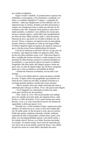 do a minha cavalgadura.
Fiquei vexado e aturdido. A jornada entrou a parecer-me
enfadonha e extravagante, o frio incômodo, a condução violenta, e o resultado impalpável. E depois -- cogitações de
enfermo -- dado que chegássemos ao fim indicado, não era
impossível que os séculos, irritados com lhes devassarem a
origem, me esmagassem entre as unhas que deviam ser tão
seculares como eles. Enquanto assim pensava, íamos devorando caminho, e a planície voava debaixo dos nossos pés,
até que o animal estacou, e pude olhar mais tranqüilamente
em tomo de mim. Olhar somente; nada vi, além da imensa
brancura da neve, que desta vez invadira o próprio céu, até
ali azul. Talvez, a espaços, me aparecia uma ou outra planta,
enorme, brutesca, meneando ao vento as suas largas folhas.
O silêncio daquela região era igual ao do sepulcro: dissera-se
que a vida das coisas ficara estúpida diante do homem.
Caiu do ar? destacou-se da terra? não sei; sei que um vulto imenso, uma figura de mulher me apareceu então, fitando-me uns olhos rutilantes como o sol. Tudo nessa figura tinha a vastidão das formas selváticas, e tudo escapava à compreensão do olhar humano, porque os contornos perdiam-se
no ambiente, e o que parecia espesso era muita vez diáfano.
Estupefato, não disse nada, não cheguei sequer a soltar um
grito; mas, ao cabo de algum tempo, que foi breve, perguntei
quem era e como se chamava: curiosidade de delírio.
- Chama-me Natureza ou Pandora; sou tua mãe e tua
inimiga.
Ao ouvir esta última palavra, recuei um pouco, tomado
de susto. A figura soltou uma gargalhada, que produziu em
torno de nós o efeito de um tufão; as plantas torceram-se e
um longo gemido quebrou a mudez das coisas externas.
- Não te assustes, disse ela, minha inimizade não mata; é
sobretudo pela vida que se afirma. Vives: não quero outro flagelo.
- Vivo? perguntei eu, enterrando as unhas nas mãos,
como para certificar-me da existência.
- Sim, verme, tu vives. Não receies perder esse andrajo
que é teu orgulho; provarás ainda, por algumas horas, o pão
da dor e o vinho da miséria. Vives: agora mesmo que ensandeceste, vives; e se a tua consciência reouver um instante de
sagacidade, tu dirás que queres viver.
Dizendo isto, a visão estendeu o braço, segurou-me pelos
cabelos e levantou-me ao ar, como se fora uma simples pluma. Só então, pude ver-lhe de perto o rosto, que era enorme.
Nada mais quieto; nenhuma contorção violenta, nenhuma
expressão de ódio ou ferocidade; a feição única, geral, completa, era a da impassibilidade egoísta, a da eterna surdez, a
da vontade imóvel. Raivas, se as tinha, ficavam encerradas
no coração. Ao mesmo tempo, nesse rosto de expressão glacial, havia um ar de juventude, mescla de força e viço, diante
do qual me sentia eu o mais débil e decrépito dos seres.

 