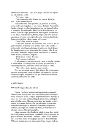 Dobradiças francesas... Veja, é de graça, concluiu ele depois
de lida a última conta.
- Pois bem... mas...
- Quarenta contos; não lhe dou por menos. Só os juros... faça a conta dos juros...
Vinham tossidas estas palavras, às golfadas, às sílabas,
como se fossem migalhas de um pulmão desfeito. Nas órbitas
fundas rolavam os olhos lampejantes, que me faziam lembrar
a lamparina da madrugada. Sob o lençol desenhava-se a estrutura óssea do corpo, pontudo em dois lugares, nos joelhos
e nos pés; a pele amarelada, bamba, rugosa, revestia apenas a
caveira de um rosto sem expressão; uma carapuça de algodão
branco cobria-lhe o crânio rapado pelo tempo.
- Então? disse o sujeito magro.
Fiz-lhe sinal para que não insistisse, e ele calou-se por alguns instantes. O doente ficou a olhar para o teto, calado, a
arfar muito: Virgília empalideceu, levantou-se, foi até à janela. Suspeitara a morte e tinha medo. Eu procurei falar de outras coisas. O sujeito magro contou uma anedota, e tomou a
tratar da casa, alteando a proposta.
- Trinta e oito contos, disse ele.
- Am?... gemeu o enfermo.
O sujeito magro aproximou-se da cama, pegou-lhe na mão,
e sentiu-a fria. Eu acheguei-me ao doente, perguntei-lhe se
sentia alguma coisa, se queria tomar um cálice de vinho.
- Não... não... quar... quaren... quar... quar...
Teve um acesso de tosse, e foi o último; daí a pouco expirava ele, com grande consternação do sujeito magro, que me
confessou depois a disposição em que estava de oferecer os
quarenta contos; mas era tarde.
CAPÍTULO 90
O Velho Colóquio de Adão e Caim
E nada. Nenhuma lembrança testamentária, uma pastilha que fosse, com que do todo em todo não parecesse ingrato ou esquecido. Nada. Virgília tragou raivosa esse malogro, e
disse-mo com certa cautela, não pela coisa em si, senão porque entendia com o filho, de quem sabia que eu não gostava
muito, nem pouco. Insinuei-lhe que não devia pensar mais
em semelhante negócio. O melhor de tudo era esquecer o
defunto, um lorpa, um cainho sem nome, e tratar de coisas
alegres; o nosso filho por exemplo...
Lá me escapou a decifração do mistério, esse doce mistério de algumas semanas antes, quando Virgília me pareceu um
pouco diferente do que era. Um filho! Um ser tirado do meu
ser! Esta era a minha preocupação exclusiva daquele tempo.
Olhos do mundo, zelos do marido, morte do Viegas, nada me

 