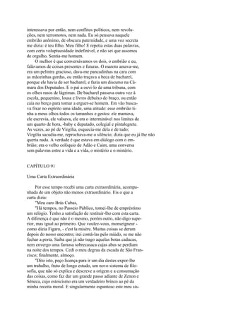 interessava por então, nem conflitos políticos, nem revoluções, nem terromotos, nem nada. Eu só pensava naquele
embrião anônimo, de obscura paternidade, e uma voz secreta
me dizia: é teu filho. Meu filho! E repetia estas duas palavras,
com certa voluptuosidade indefinível, e não sei que assomos
de orgulho. Sentia-me homem.
O melhor é que conversávamos os dois, o embrião e eu,
falávamos de coisas presentes e futuras. O maroto amava-me,
era um pelintra gracioso, dava-me pancadinhas na cara com
as mãozinhas gordas, ou então traçava a beca de bacharel,
porque ele havia de ser bacharel, e fazia um discurso na Câmara dos Deputados. E o pai a ouvi-lo de uma tribuna, com
os olhos rasos de lágrimas. De bacharel passava outra vez à
escola, pequenino, lousa e livros debaixo do braço, ou então
caia no berço para tornar a erguer-se homem. Em vão buscava fixar no espírito uma idade, uma atitude: esse embrião tinha a meus olhos todos os tamanhos e gestos: ele mamava,
ele escrevia, ele valsava, ele era o interminável nos limites de
um quarto de hora, -baby e deputado, colegial e pintalegrete.
As vezes, ao pé de Virgília, esquecia-me dela e de tudo;
Virgília sacudia-me, reprochava-me o silêncio; dizia que eu já lhe não
queria nada. A verdade é que estava em diálogo com o embrião; era o velho colóquio de Adão e Caim, uma conversa
sem palavras entre a vida e a vida, o mistério e o mistério.
CAPÍTULO 91
Uma Carta Extraordinária
Por esse tempo recebi uma carta extraordinária, acompanhada de um objeto não menos extraordinário. Eis o que a
carta dizia:
"Meu caro Brás Cubas,
"Há tempos, no Passeio Público, tomei-lhe de empréstimo
um relógio. Tenho a satisfação de restituir-lho com esta carta.
A diferença é que não é o mesmo, porém outro, não digo superior, mas igual ao primeiro. Que voulez-vous, monseigneur como dizia Figaro, - c'est la misère. Muitas coisas se deram
depois do nosso encontro; irei contá-las pelo miúdo, se me não
fechar a porta. Saiba que já não trago aquelas botas caducas,
nem envergo uma famosa sobrecasaca cujas abas se perdiam
na noite dos tempos. Cedi o meu degrau da escada de São Francisco; finalmente, almoço.
"Dito isto, peço licença para ir um dia destes expor-lhe
um trabalho, fruto de longo estudo, um novo sistema de filosofia, que não só explica e descreve a origem e a consumação
das coisas, como faz dar um grande passo adiante de Zenon e
Sêneca, cujo estoicismo era um verdadeiro brinco ao pé da
minha receita moral. E singularmente espantoso este meu sis-

 