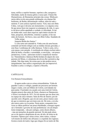 tema; retifica o espírito humano, suprime a dor, assegura a
felicidade, enche de imensa glória o nosso país. Chamo-lhe
Humanitismo, de Humanitas princípio das coisas. Minha primeira idéia revela uma grande enfatuação; era chamar-lhe
borbismo, de Borba; denominação vaidosa, além de rude e
molesta. E com certeza exprimia menos. Verá, meu caro Brás
Cubas, verá que é deveras um monumento; e se alguma coisa
há que possa fazer-me esquecer as amarguras da vida, é o gosto de haver enfim apanhado a verdade e a felicidade. Ei-las
na minha mão, essas duas esquivas; após tantos séculos de
lutas, pesquisas, descobertas, sistemas e quedas, ei-las nas
mãos do homem. Até breve, meu caro Brás Cubas. Saudades do
Velho amigo
Joaquim Borba dos Santos."
Li esta carta sem entendê-la. Vinha com ela uma boceta
contendo um bonito relógio com as minhas iniciais gravadas, e
esta frase: Lembrança do velho Quincas. Voltei à carta, reli-a
com pausa, com atenção. A restituição do relógio excluia toda a
idéia de burla; a lucidez, a serenidade, a convicção, - um pouco
jactanciosa, é certo, - pareciam excluir a suspeita de insensatez. Naturalmente o Quincas Borba herdara de algum dos seus
parentes de Minas, e a abastança devolvera-lhe a primitiva dignidade. Não digo tanto; há coisas que se não podem reaver
integralmente; mas enfim a regeneração não era impossível.
Guardei a carta e o relógio, e esperei a filosofia.

CAPÍTULO 92
Um Homem Extraordinário
Já agora acabo com as coisas extraordinárias. Vinha de
guardar a carta e o relógio, quando me procurou um homem
magro e meão, com um bilhete do Cotrim, convidando-me
para jantar. O portador era casado com uma irmã do Cotrim,
chegara poucos dias antes do Norte, chamava-se Damasceno,
e fizera a revolução de 1831. Foi ele mesmo que me disse isto,
no espaço de cinco minutos. Saíra do Rio de Janeiro, por desacordo com o Regente, que era um asno, pouco menos asno
do que os ministros que serviram com ele. De resto, a revolução estava outra vez às portas. Neste ponto, conquanto trouxesse as idéias políticas um pouco baralhadas, consegui organizar e formular o governo de suas preferências: era um despotismo temperado, - não por cantigas, como dizem alhures,
- mas por penachos da guarda nacional. Só não pude alcançar se ele queria o despotismo de um, de três, de trinta ou de
trezentos. Opinava por várias coisas, entre outras, o desenvolvimento do tráfico dos africanos e a expulsão dos ingleses.
Gostava muito de teatro; logo que chegou foi ao teatro de São

 