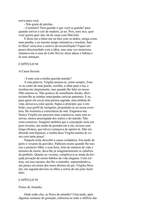 noiva para você.
- Não gosto de pérolas.
- Casmurro! Para quando é que você se guarda? para
quando estiver a cair de maduro, já sei. Pois, meu rico, quer
você queira quer não, há de casar com Nhá-loló.
E dizia isto a bater-me na face com os dedos, meiga como
uma pomba, e ao mesmo tempo intimativa e resoluta. Santo Deus! seria esse o motivo da reconciliação? Fiquei um
pouco desconsolado com a idéia, mas uma voz misteriosa
chamava-me à casa do Lobo Neves; disse adeus a Sabina e
às suas ameaças.
CAPÍTULO 94
A Causa Secreta
- Como está a minha querida mamãe?
A esta palavra, Virgília amuou-se, como sempre. Estava ao canto de uma janela, sozinha, a olhar para a lua, e
recebeu-me alegremente; mas quando lhe falei no nosso
filho amuou-se. Não gostava de semelhante alusão, aborreciam-lhe as minhas antecipadas carícias paternais. E eu,
para quem ela era já uma pessoa sagrada, uma âmbula divina, deixava-a estar quieta. Supus a princípio que o embrião, esse perfil do incógnito, projetando-se na nossa aventura, lhe restituira a consciência do mal. Enganava-me.
Nunca Virgília me parecera mais expansiva, mais sem reservas, menos preocupada dos outros e do marido. Não
eram remorsos. Imaginei também que a concepção seria um
puro invento, um modo de prender-me a ela, recurso sem
longa eficácia, que talvez começava de oprimi-la. Não era
absurda esta hipótese; a minha doce Virgília mentia às vezes com tanta graça!
Naquela noite descobri a causa verdadeira. Era medo do
parto e vexame da gravidez. Padecera muito quando lhe nasceu o primeiro filho; e essa hora, feita de minutos de vida e
minutos de morte, dava-lhe já imaginariamente os calafrios
do patíbulo. Quanto ao vexame, complicava-se ainda da forçada privação de certos hábitos da vida elegante. Com certeza, era isso mesmo; dei-lho a entender, repreendendo-a,
um pouco em nome dos meus direitos de pai. Virgília fitoume; em seguida desviou os olhos e sorriu de um jeito incrédulo.
CAPÍTULO 95
Flores de Antanho
Onde estão elas, as flores de antanho? Uma tarde, após
algumas semanas de gestação, esboroou-se todo o edifício das

 
