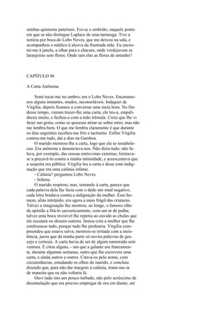 minhas quimeras paternais. Foi-se o embrião, naquele ponto
em que se não distingue Laplace de uma tartaruga. Tive a
notícia por boca do Lobo Neves, que me deixou na sala, e
acompanhou o médico à alcova da frustrada mãe. Eu encostei-me à janela, a olhar para a chácara, onde verdejavam as
laranjeiras sem flores. Onde iam elas as flores de antanho?

CAPÍTULO 96
A Carta Anônima
Senti tocar-me no ombro; era o Lobo Neves. Encaramonos alguns instantes, mudos, inconsoláveis. Indaguei de
Virgília, depois ficamos a conversar uma meia hora. No fim
desse tempo, vieram trazer-lhe uma carta; ele leu-a, empalideceu muito, e fechou-a com a mão trêmula. Creio que lhe vi
fazer um gesto, como se quisesse atirar-se sobre mim; mas não
me lembra bem. O que me lembra claramente é que durante
os dias seguintes recebeu-me frio e taciturno. Enfim Virgília
contou-me tudo, daí a dias na Gamboa.
O marido mostrou-lhe a carta, logo que ela se restabeleceu. Era anônima e denunciava-nos. Não dizia tudo; não falava, por exemplo, das nossas entrevistas externas; limitavase a precavê-lo contra a minha intimidade, e acrescentava que
a suspeita era pública. Virgília leu a carta e disse com indignação que era uma calúnia infame.
- Calúnia? perguntou Lobo Neves.
- Infame.
O marido respirou; mas, tomando à carta, parece que
cada palavra dela lhe fazia com o dedo um sinal negativo,
cada letra bradava contra a indignação da mulher. Esse homem, aliás intrépido, era agora a mais frágil das criaturas.
Talvez a imaginação lhe mostrou, ao longe, o famoso olho
da opinião a fitá-lo sarcasticamente, com um ar de pulha;
talvez uma boca invisível lhe repetiu ao ouvido as chulas que
ele escutara ou dissera outrora. Instou com a mulher que lhe
confessasse tudo, porque tudo lhe perdoaria. Virgília compreendeu que estava salva; mostrou-se irritada com a insistência, jurou que da minha parte só ouvira palavras de gracejo e cortesia. A carta havia de ser de algum namorado sem
ventura. E citou alguns, - um que a galante ara francamente, durante algumas semanas, outro que lhe escrevera uma
carta, e ainda outros e outros. Citava-os pelo nome, com
circunstâncias, estudando os olhos do marido, e concluiu
dizendo que, para não dar margem à calúnia, tratar-me-ia
de maneira que eu não voltaria lá.
Ouvi tudo isto um pouco turbado, não pelo acréscimo de
dissimulação que era preciso empregar de ora em diante, até

 