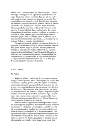 vidade etérea casada ao polido das formas terrenas: - expressão vaga, e condigna de um capítulo em que tudo há de ser
vago. Realmente, não sei como lhes diga que não me senti
mal, ao pé da moça, trajando garridamente um vestido fino,
um vestido que me dava cócegas de Tartufo. Ao contemplálo, cobrindo casta e redondamente o joelho, foi que eu fiz uma
descoberta sutil, a saber, que a natureza previu a vestidura
humana, condição necessária ao desenvolvimento da nossa
espécie. A nudez habitual, dada a multiplicação das obras e
dos cuidados do indivíduo, tenderia a embotar os sentidos e a
retardar os sexos, ao passo que o vestuário, negaceando a
natureza, aguça e atrai as vontades, ativa-as, reprodu-las, e
conseguintemente faz andar a civilização. Abençoado uso que
nos deu Otelo e os paquetes transatlânticos!
Estou com vontade de suprimir este capítulo. O declive é
perigoso. Mas enfim eu escrevo as minhas memórias e não as
tuas, leitor pacato. Ao pé da graciosa donzela, parecia-me
tomado de uma sensação dupla e indefinível. Ela exprimia
inteiramente a dualidade de Pascal, l'ange er la bête, com a
diferença que o jansenista não admitia a simultaneidade das
duas naturezas, ao passo que elas aí estavam bem juntinhas,
- 1'ange, que dizia algumas coisas do céu, - e la bête, que...
Não; decididamente suprimo este capítulo.

CAPÍTULO 99
Na Platéia
Na platéia achei o Lobo Neves, de conversa com alguns
amigos; falamos por alto, a frio, constrangidos um e outro. Mas
no intervalo seguinte, prestes a levantar o pano, encontramonos num dos corredores, em que não havia ninguém. Ele veio
a mim, com muita afabilidade e riso, puxou-me a um dos óculos do teatro, e falamos muito, principalmente ele, que parecia o mais tranqüilo dos homens. Cheguei a perguntar-lhe pela
mulher; respondeu que estava boa, mas torceu logo a conversação para assuntos gerais, expansivo, quase risonho. Adivinhe quem quiser a causa da diferença; eu fujo ao Damasceno
que me espreita ali da porta do camarote.
Não ouvi nada do seguinte ato, nem as palavras dos atores, nem as palmas do público. Reclinado na cadeira, apanhava
de memória os retalhos da conversação do Lobo Neves, refazia as maneiras dele, e concluía que era muito melhor a nova
situação. Bastava-nos a Gamboa. A freqüência da outra casa
aguçaria as invejas. E rigorosamente podíamos dispensar-nos
de falar todos os dias; era até melhor, metia a saudade de permeio nos amores. Ao demais, eu galgara os quarenta anos, e
não era nada, nem simples eleitor de paróquia. Urgia fazer

 