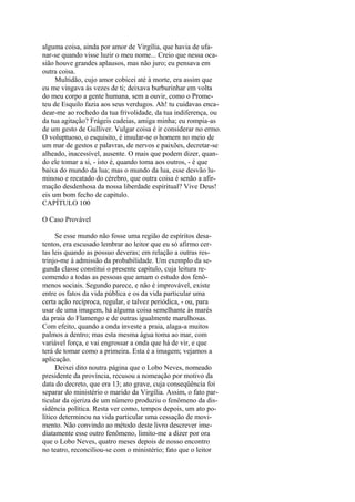 alguma coisa, ainda por amor de Virgília, que havia de ufanar-se quando visse luzir o meu nome... Creio que nessa ocasião houve grandes aplausos, mas não juro; eu pensava em
outra coisa.
Multidão, cujo amor cobicei até à morte, era assim que
eu me vingava às vezes de ti; deixava burburinhar em volta
do meu corpo a gente humana, sem a ouvir, como o Prometeu de Esquilo fazia aos seus verdugos. Ah! tu cuidavas encadear-me ao rochedo da tua frivolidade, da tua indiferença, ou
da tua agitação? Frágeis cadeias, amiga minha; eu rompia-as
de um gesto de Gulliver. Vulgar coisa é ir considerar no ermo.
O voluptuoso, o esquisito, é insular-se o homem no meio de
um mar de gestos e palavras, de nervos e paixões, decretar-se
alheado, inacessível, ausente. O mais que podem dizer, quando ele tomar a si, - isto é, quando toma aos outros, - é que
baixa do mundo da lua; mas o mundo da lua, esse desvão luminoso e recatado do cérebro, que outra coisa é senão a afirmação desdenhosa da nossa liberdade espiritual? Vive Deus!
eis um bom fecho de capitulo.
CAPÍTULO 100
O Caso Provável
Se esse mundo não fosse uma região de espíritos desatentos, era escusado lembrar ao leitor que eu só afirmo certas leis quando as possuo deveras; em relação a outras restrinjo-me à admissão da probabilidade. Um exemplo da segunda classe constitui o presente capítulo, cuja leitura recomendo a todas as pessoas que amam o estudo dos fenômenos sociais. Segundo parece, e não é improvável, existe
entre os fatos da vida pública e os da vida particular uma
certa ação recíproca, regular, e talvez periódica, - ou, para
usar de uma imagem, há alguma coisa semelhante às marés
da praia do Flamengo e de outras igualmente marulhosas.
Com efeito, quando a onda investe a praia, alaga-a muitos
palmos a dentro; mas esta mesma água toma ao mar, com
variável força, e vai engrossar a onda que há de vir, e que
terá de tomar como a primeira. Esta é a imagem; vejamos a
aplicação.
Deixei dito noutra página que o Lobo Neves, nomeado
presidente da província, recusou a nomeação por motivo da
data do decreto, que era 13; ato grave, cuja conseqüência foi
separar do ministério o marido da Virgília. Assim, o fato particular da ojeriza de um número produziu o fenômeno da dissidência política. Resta ver como, tempos depois, um ato político determinou na vida particular uma cessação de movimento. Não convindo ao método deste livro descrever imediatamente esse outro fenômeno, limito-me a dizer por ora
que o Lobo Neves, quatro meses depois de nosso encontro
no teatro, reconciliou-se com o ministério; fato que o leitor

 
