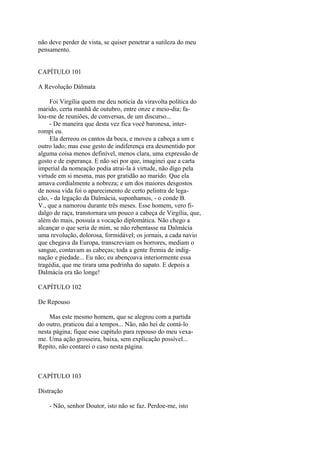 não deve perder de vista, se quiser penetrar a sutileza do meu
pensamento.
CAPÍTULO 101
A Revolução Dálmata
Foi Virgília quem me deu notícia da viravolta política do
marido, certa manhã de outubro, entre onze e meio-dia; falou-me de reuniões, de conversas, de um discurso...
- De maneira que desta vez fica você baronesa, interrompi eu.
Ela derreou os cantos da boca, e moveu a cabeça a um e
outro lado; mas esse gesto de indiferença era desmentido por
alguma coisa menos definível, menos clara, uma expressão de
gosto e de esperança. E não sei por que, imaginei que a carta
imperial da nomeação podia atrai-la à virtude, não digo pela
virtude em si mesma, mas por gratidão ao marido. Que ela
amava cordialmente a nobreza; e um dos maiores desgostos
de nossa vida foi o aparecimento de certo pelintra de legação, - da legação da Dalmácia, suponhamos, - o conde B.
V., que a namorou durante três meses. Esse homem, vero fidalgo de raça, transtornara um pouco a cabeça de Virgília, que,
além do mais, possuía a vocação diplomática. Não chego a
alcançar o que seria de mim, se não rebentasse na Dalmácia
uma revolução, dolorosa, formidável; os jornais, a cada navio
que chegava da Europa, transcreviam os horrores, mediam o
sangue, contavam as cabeças; toda a gente fremia de indignação e piedade... Eu não; eu abençoava interiormente essa
tragédia, que me tirara uma pedrinha do sapato. E depois a
Dalmácia era tão longe!
CAPÍTULO 102
De Repouso
Mas este mesmo homem, que se alegrou com a partida
do outro, praticou daí a tempos... Não, não hei de contá-lo
nesta página; fique esse capítulo para repouso do meu vexame. Uma ação grosseira, baixa, sem explicação possível...
Repito, não contarei o caso nesta página.

CAPÍTULO 103
Distração
- Não, senhor Doutor, isto não se faz. Perdoe-me, isto

 
