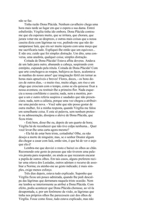 não se faz.
Tinha razão Dona Plácida. Nenhum cavalheiro chega uma
hora mais tarde ao lugar em que o espera a sua dama. Entrei
esbaforido; Virgília tinha ido embora. Dona Plácida contoume que ela esperara muito, que se irritara, que chorara, que
jurara votar-me ao desprezo, e outras mais coisas que a nossa
caseira dizia com lágrimas na voz, pedindo-me que não desamparasse Iaiá, que era ser muito injusto com uma moça que
me sacrificaria tudo. Expliquei-lhe então que um equivoco...
E não era; cuido que foi simples distração. Um dito, uma conversa, uma anedota, qualquer coisa; simples distração.
Coitada de Dona Plácida! Estava aflita deveras. Andava
de um lado para outro, abanando a cabeça, suspirando com
estrépito, espiando pela rótula. Coitada de Dona Plácida! Com
que arte conchegava as roupas, bafejava as faces, acalentava
as manhas do nosso amor! que imaginação fértil em tornar as
horas mais aprazíveis e breves! Flores, doces, - os bons doces de outros dias, - e muito riso, muito afago, um riso e um
afago que cresciam com o tempo, como se ela quisesse fixar a
nossa aventura; ou restituir-lhe a primeira flor. Nada esquecia a nossa confidente e caseira; nada, nem a mentira, porque a um e outro referia suspiros e saudades que não presenciara; nada, nem a calúnia, porque uma vez chegou a atribuirme uma paixão nova. - Você sabe que não posso gostar de
outra mulher, foi a minha resposta, quando Virgília me falou
em semelhante coisa. E esta só palavra, sem nenhum protesto ou admoestação, dissipou o aleive de Dona Plácida, que
ficou triste.
- Está bem, disse-lhe eu, depois de um quarto de hora;
Virgília há de reconhecer que não tive culpa nenhuma... Quer
você levar-lhe uma carta agora mesmo?
- Ela há de estar bem triste, coitadinha! Olhe, eu não
desejo a morte de ninguém; mas, se o senhor Doutor algum
dia chegar a casar com Iaiá, então sim, é que há de ver o anjo
que ela é!
Lembra-me que desviei o rosto e baixei os olhos ao chão.
Recomendo este gesto às pessoas que não tiverem uma palavra pronta para responder, ou ainda as que recearem encarar
a pupila de outros olhos. Em tais casos, alguns preferem recitar uma oitava dos Lusíadas, outros adotam o recurso de assobiar a Norma; eu atenho-me ao gesto indicado; é mais simples, exige menos esforço.
Três dias depois, estava tudo explicado. Suponho que
Virgília ficou um pouco admirada, quando lhe pedi desculpa das lágrimas que derramara naquela triste ocasião. Nem
me lembra se interiormente as atribuí a Dona Plácida. Com
efeito, podia acontecer que Dona Plácida chorasse, ao vê-la
desapontada, e, por um fenômeno da visão, as lágrimas que
tinha nos próprios olhos lhe parecessem cair dos olhos de
Virgília. Fosse como fosse, tudo estava explicado, mas não

 